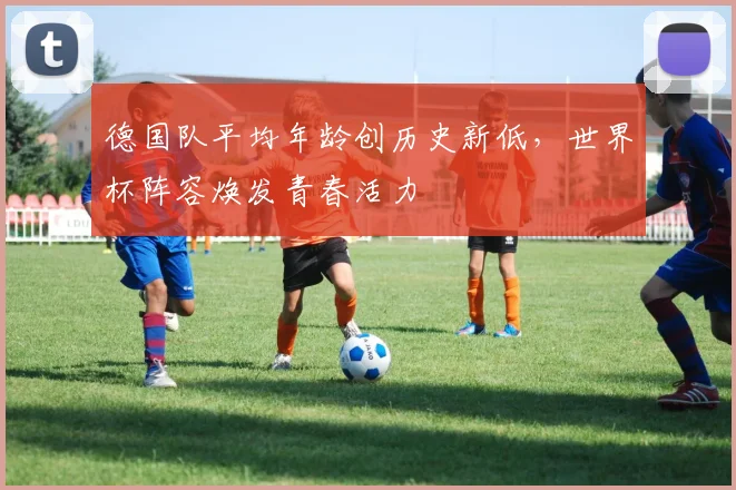 德国队平均年龄创历史新低，世界杯阵容焕发青春活力