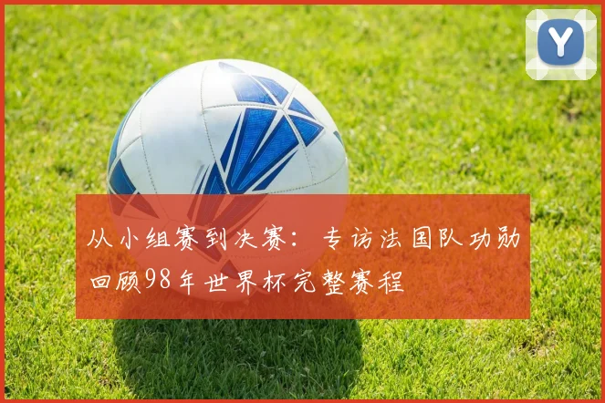 从小组赛到决赛：专访法国队功勋回顾98年世界杯完整赛程