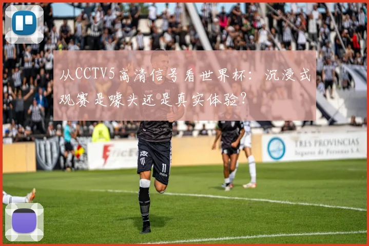 从CCTV5高清信号看世界杯：沉浸式观赛是噱头还是真实体验？