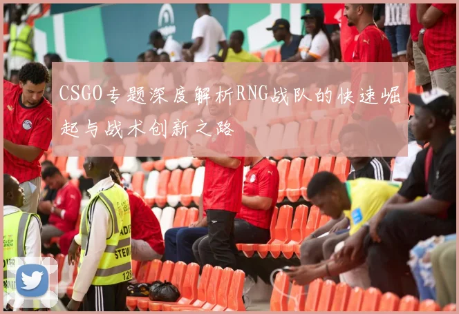 CSGO专题深度解析RNG战队的快速崛起与战术创新之路