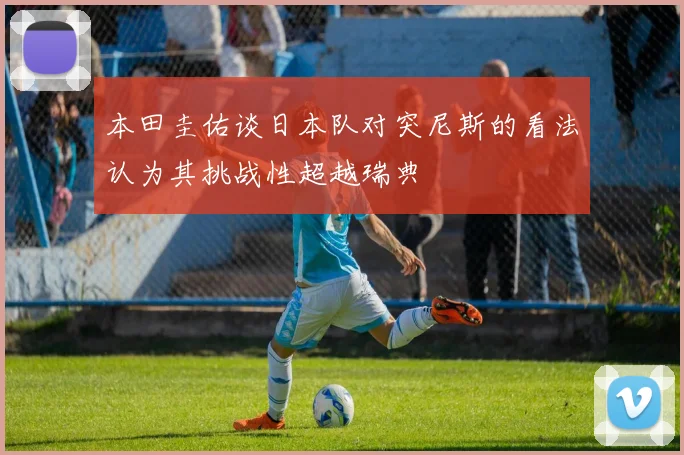 本田圭佑谈日本队对突尼斯的看法认为其挑战性超越瑞典