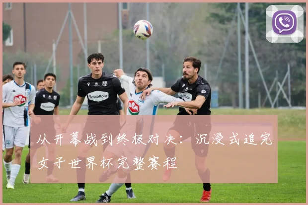 从开幕战到终极对决：沉浸式追完女子世界杯完整赛程