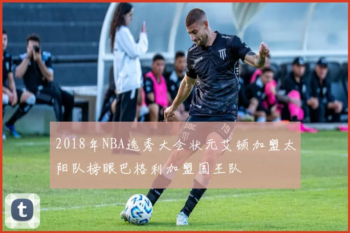 2018年NBA选秀大会状元艾顿加盟太阳队榜眼巴格利加盟国王队