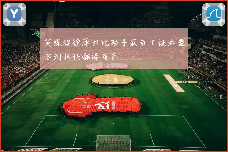英媒称德泽尔比助手获劳工证加盟热刺担任翻译角色