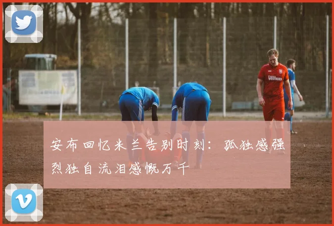 安布回忆米兰告别时刻：孤独感强烈独自流泪感慨万千