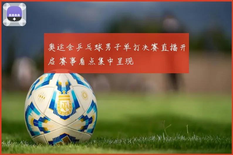 奥运会乒乓球男子单打决赛直播开启 赛事看点集中呈现