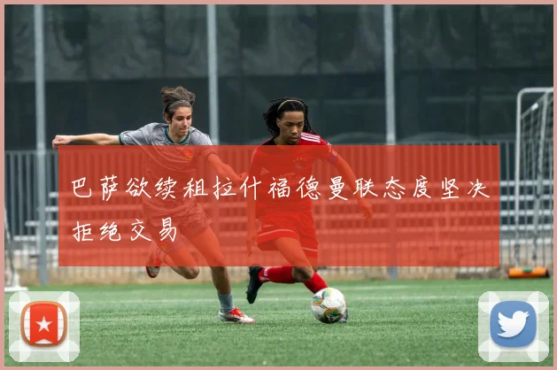 巴萨欲续租拉什福德曼联态度坚决拒绝交易