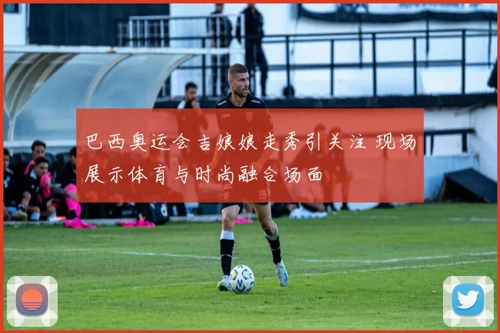 巴西奥运会吉娘娘走秀引关注 现场展示体育与时尚融合场面